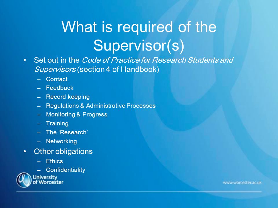 What is required of the Supervisor(s) Set out in the Code of Practice for Research Students and Supervisors (section 4 of Handbook) –Contact –Feedback –Record keeping –Regulations & Administrative Processes –Monitoring & Progress –Training –The ‘Research’ –Networking Other obligations –Ethics –Confidentiality