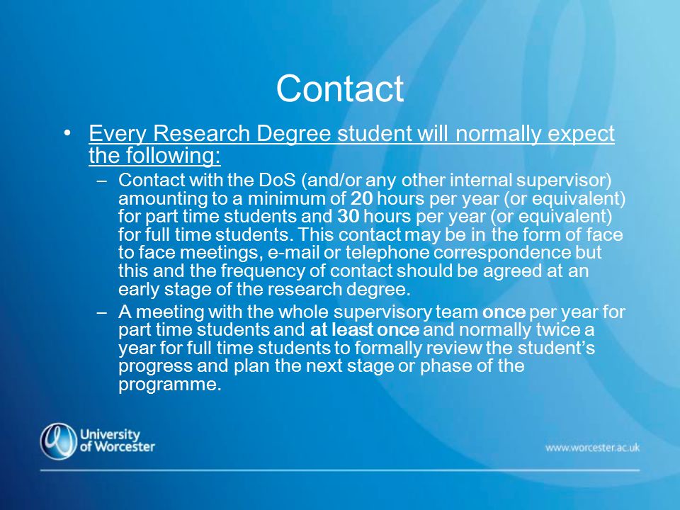 Contact Every Research Degree student will normally expect the following: –Contact with the DoS (and/or any other internal supervisor) amounting to a minimum of 20 hours per year (or equivalent) for part time students and 30 hours per year (or equivalent) for full time students.