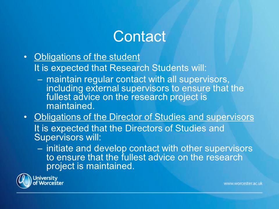 Contact Obligations of the student It is expected that Research Students will: –maintain regular contact with all supervisors, including external supervisors to ensure that the fullest advice on the research project is maintained.