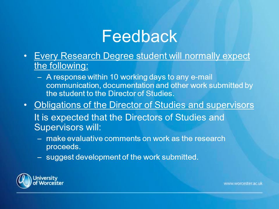 Feedback Every Research Degree student will normally expect the following: –A response within 10 working days to any  communication, documentation and other work submitted by the student to the Director of Studies.