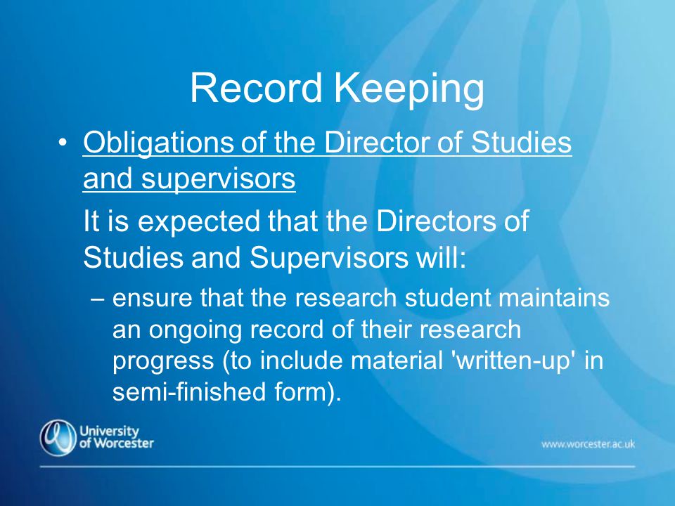 Record Keeping Obligations of the Director of Studies and supervisors It is expected that the Directors of Studies and Supervisors will: –ensure that the research student maintains an ongoing record of their research progress (to include material written-up in semi-finished form).