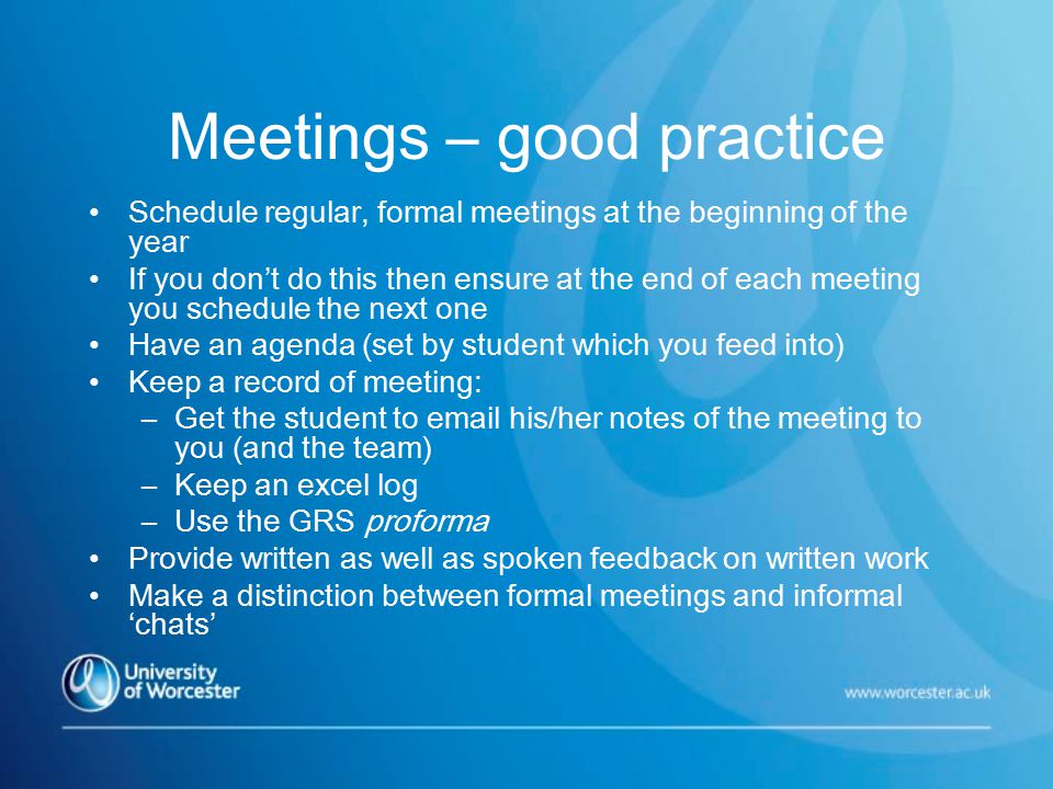 Meetings – good practice Schedule regular, formal meetings at the beginning of the year If you don’t do this then ensure at the end of each meeting you schedule the next one Have an agenda (set by student which you feed into) Keep a record of meeting: –Get the student to  his/her notes of the meeting to you (and the team) –Keep an excel log –Use the GRS proforma Provide written as well as spoken feedback on written work Make a distinction between formal meetings and informal ‘chats’
