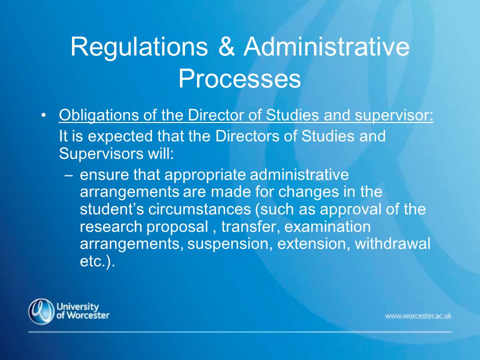 Regulations & Administrative Processes Obligations of the Director of Studies and supervisor: It is expected that the Directors of Studies and Supervisors will: –ensure that appropriate administrative arrangements are made for changes in the student’s circumstances (such as approval of the research proposal, transfer, examination arrangements, suspension, extension, withdrawal etc.).