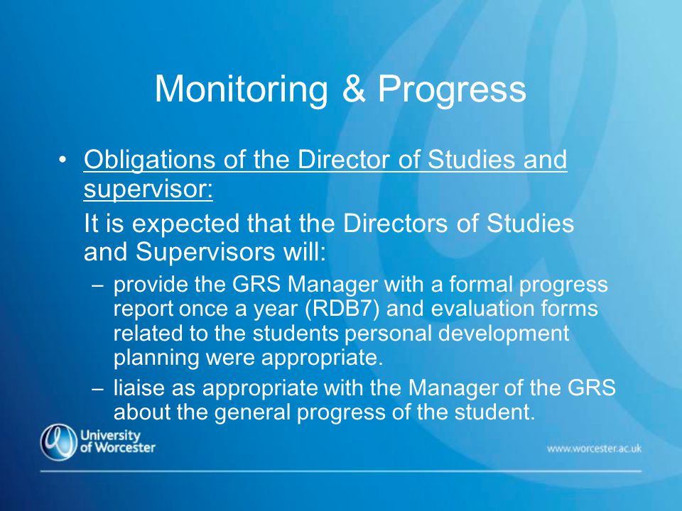 Monitoring & Progress Obligations of the Director of Studies and supervisor: It is expected that the Directors of Studies and Supervisors will: –provide the GRS Manager with a formal progress report once a year (RDB7) and evaluation forms related to the students personal development planning were appropriate.