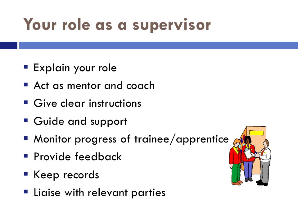 Your role as a supervisor  Explain your role  Act as mentor and coach  Give clear instructions  Guide and support  Monitor progress of trainee/apprentice  Provide feedback  Keep records  Liaise with relevant parties
