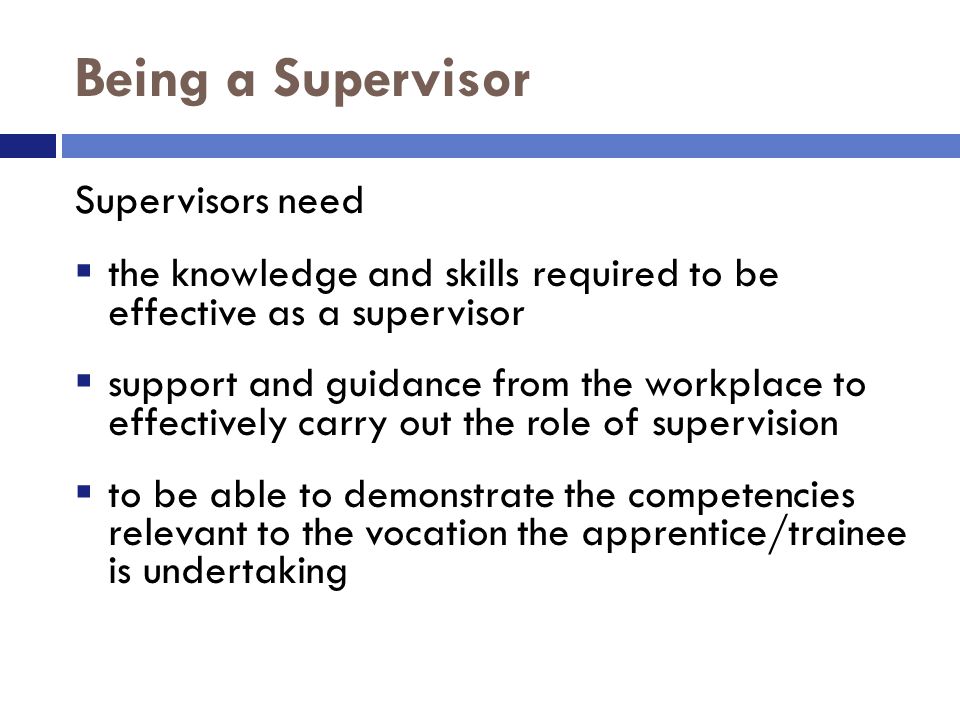 Being a Supervisor Supervisors need  the knowledge and skills required to be effective as a supervisor  support and guidance from the workplace to effectively carry out the role of supervision  to be able to demonstrate the competencies relevant to the vocation the apprentice/trainee is undertaking