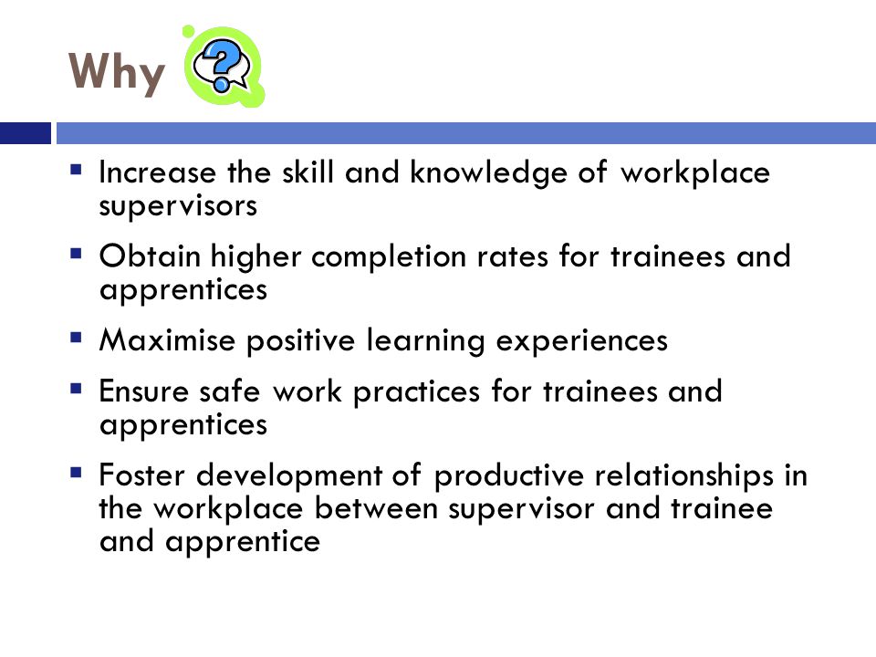 Why  Increase the skill and knowledge of workplace supervisors  Obtain higher completion rates for trainees and apprentices  Maximise positive learning experiences  Ensure safe work practices for trainees and apprentices  Foster development of productive relationships in the workplace between supervisor and trainee and apprentice