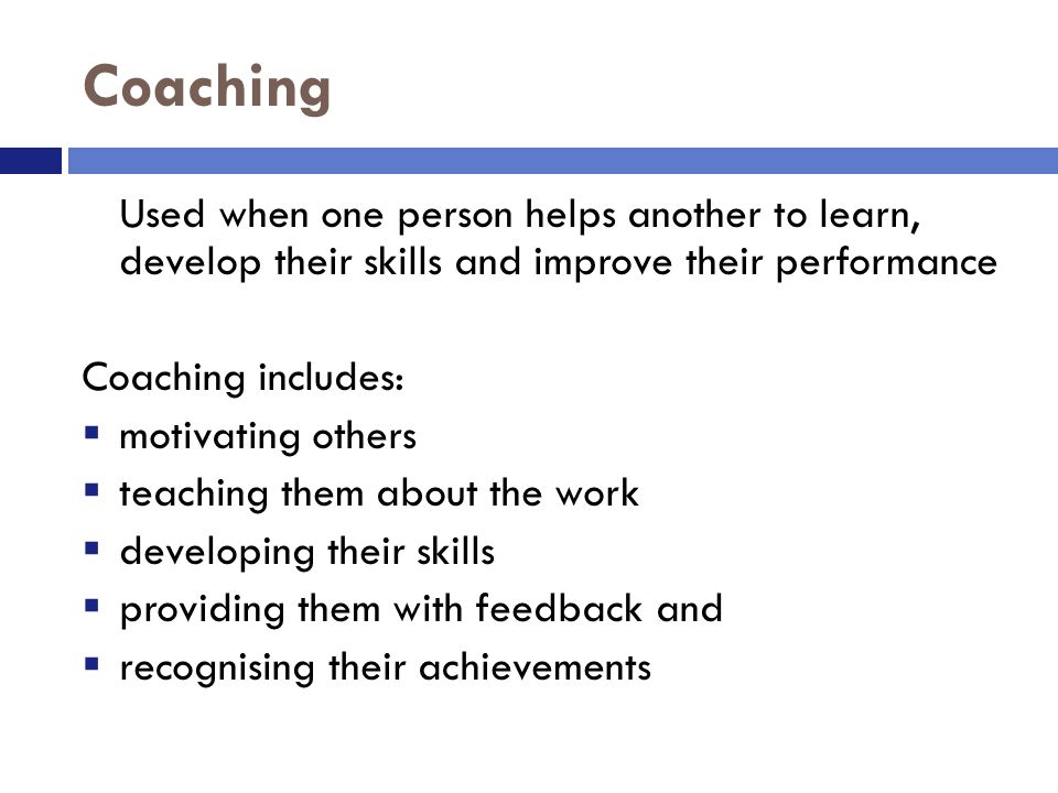 Coaching Used when one person helps another to learn, develop their skills and improve their performance Coaching includes:  motivating others  teaching them about the work  developing their skills  providing them with feedback and  recognising their achievements
