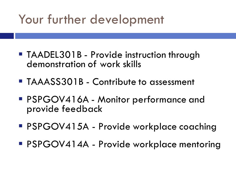 Your further development  TAADEL301B - Provide instruction through demonstration of work skills  TAAASS301B - Contribute to assessment  PSPGOV416A - Monitor performance and provide feedback  PSPGOV415A - Provide workplace coaching  PSPGOV414A - Provide workplace mentoring
