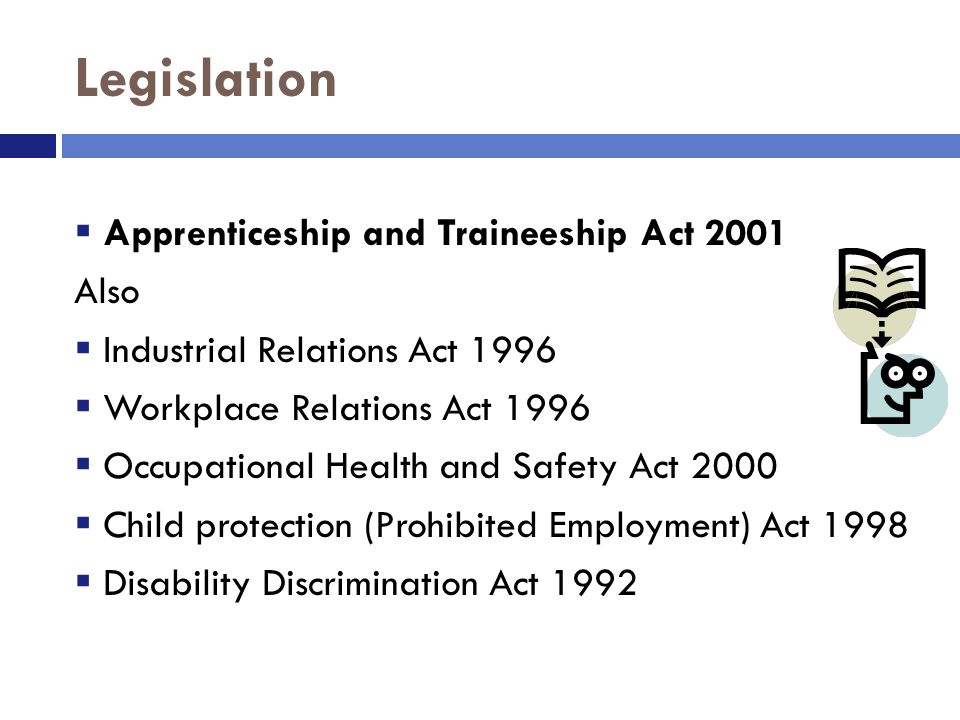 Legislation  Apprenticeship and Traineeship Act 2001 Also  Industrial Relations Act 1996  Workplace Relations Act 1996  Occupational Health and Safety Act 2000  Child protection (Prohibited Employment) Act 1998  Disability Discrimination Act 1992