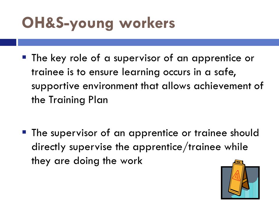 OH&S-young workers  The key role of a supervisor of an apprentice or trainee is to ensure learning occurs in a safe, supportive environment that allows achievement of the Training Plan  The supervisor of an apprentice or trainee should directly supervise the apprentice/trainee while they are doing the work