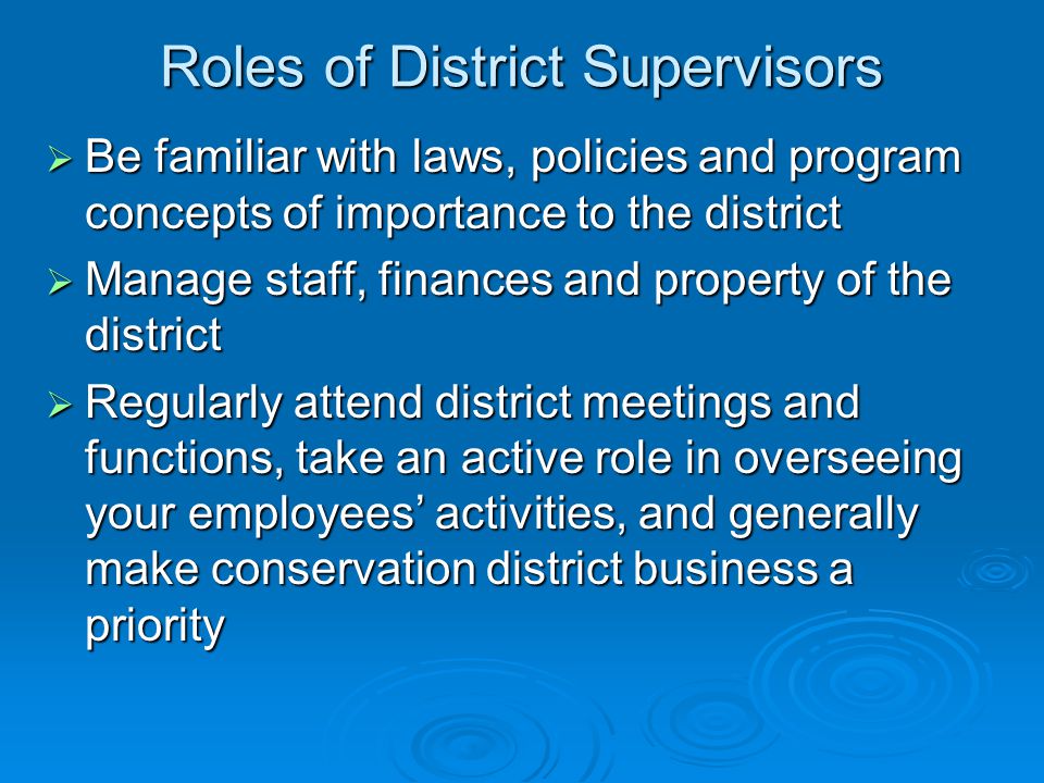 Roles of District Supervisors  Be familiar with laws, policies and program concepts of importance to the district  Manage staff, finances and property of the district  Regularly attend district meetings and functions, take an active role in overseeing your employees’ activities, and generally make conservation district business a priority