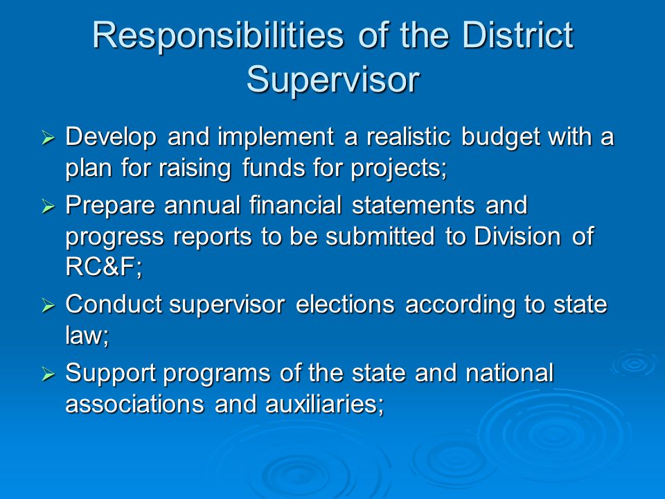 Responsibilities of the District Supervisor  Develop and implement a realistic budget with a plan for raising funds for projects;  Prepare annual financial statements and progress reports to be submitted to Division of RC&F;  Conduct supervisor elections according to state law;  Support programs of the state and national associations and auxiliaries;