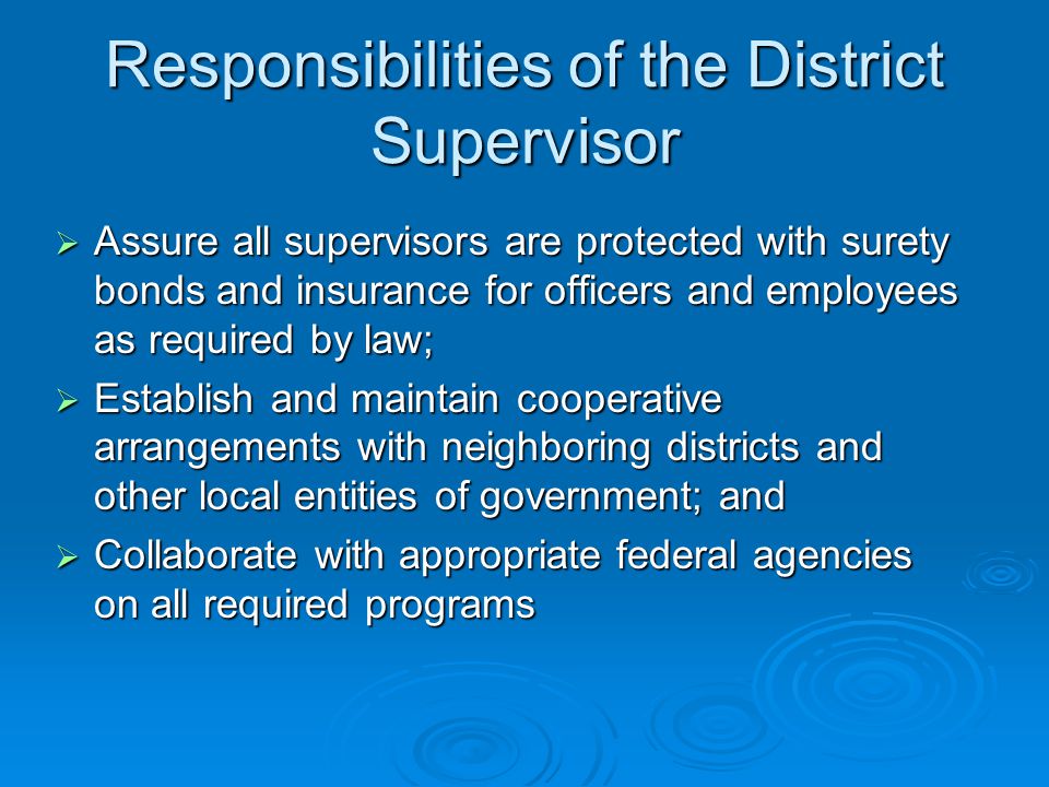 Responsibilities of the District Supervisor  Assure all supervisors are protected with surety bonds and insurance for officers and employees as required by law;  Establish and maintain cooperative arrangements with neighboring districts and other local entities of government; and  Collaborate with appropriate federal agencies on all required programs