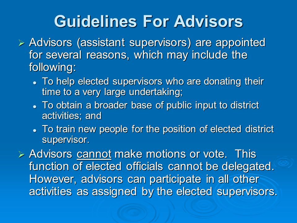 Guidelines For Advisors  Advisors (assistant supervisors) are appointed for several reasons, which may include the following: To help elected supervisors who are donating their time to a very large undertaking; To help elected supervisors who are donating their time to a very large undertaking; To obtain a broader base of public input to district activities; and To obtain a broader base of public input to district activities; and To train new people for the position of elected district supervisor.