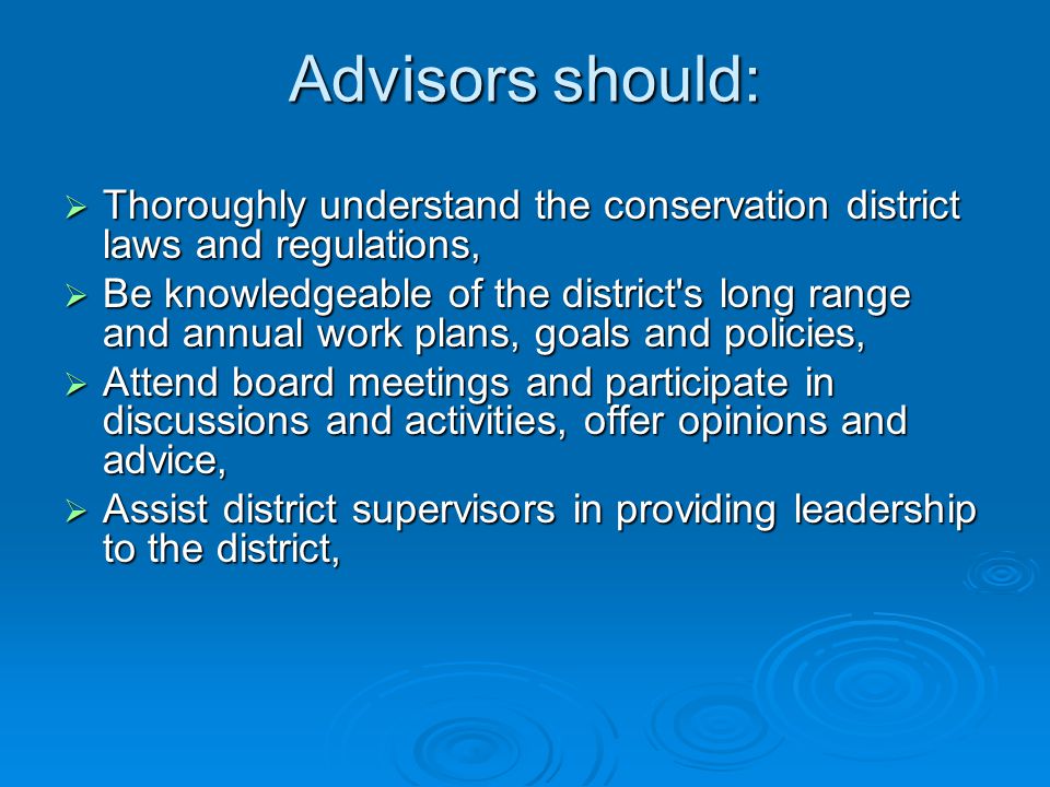 Advisors should:  Thoroughly understand the conservation district laws and regulations,  Be knowledgeable of the district s long range and annual work plans, goals and policies,  Attend board meetings and participate in discussions and activities, offer opinions and advice,  Assist district supervisors in providing leadership to the district,