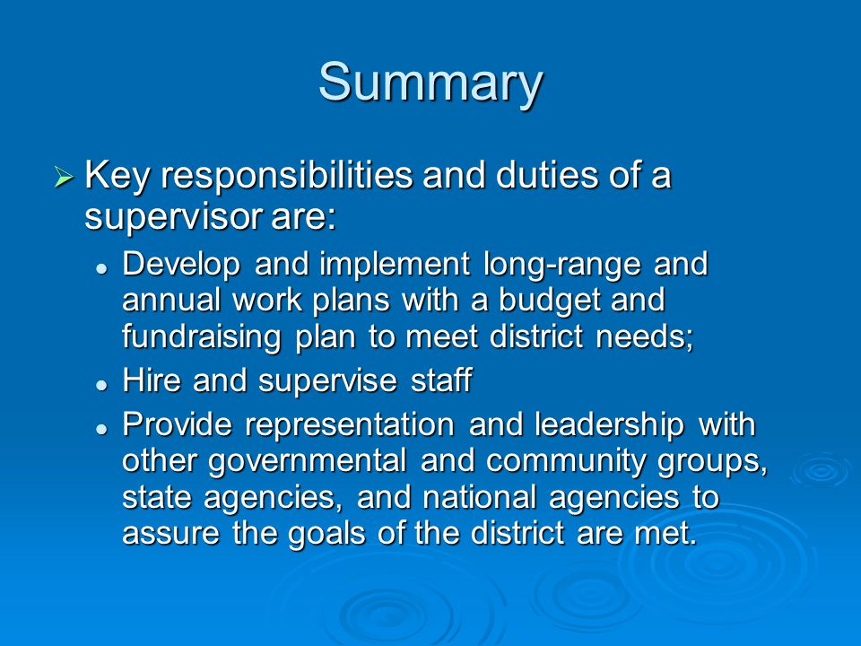 Summary  Key responsibilities and duties of a supervisor are: Develop and implement long-range and annual work plans with a budget and fundraising plan to meet district needs; Develop and implement long-range and annual work plans with a budget and fundraising plan to meet district needs; Hire and supervise staff Hire and supervise staff Provide representation and leadership with other governmental and community groups, state agencies, and national agencies to assure the goals of the district are met.
