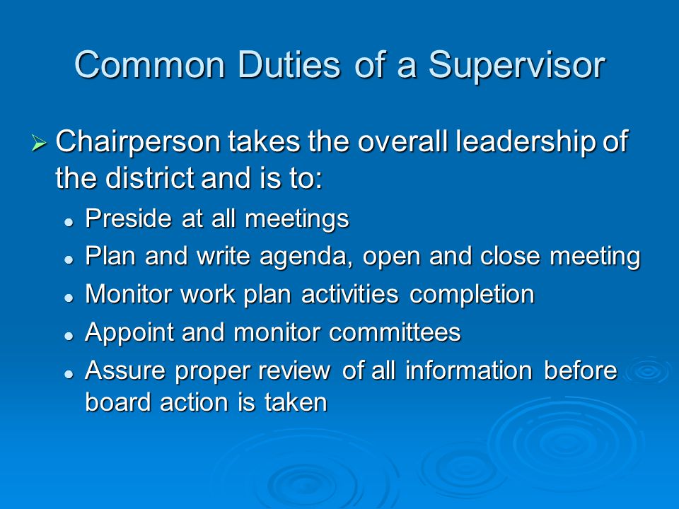 Common Duties of a Supervisor  Chairperson takes the overall leadership of the district and is to: Preside at all meetings Preside at all meetings Plan and write agenda, open and close meeting Plan and write agenda, open and close meeting Monitor work plan activities completion Monitor work plan activities completion Appoint and monitor committees Appoint and monitor committees Assure proper review of all information before board action is taken Assure proper review of all information before board action is taken