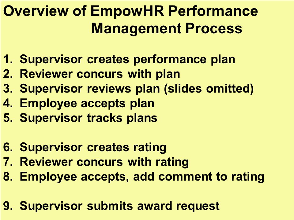 Overview of EmpowHR Performance Management Process 1.Supervisor creates performance plan 2.Reviewer concurs with plan 3.Supervisor reviews plan (slides omitted) 4.Employee accepts plan 5.Supervisor tracks plans 6.Supervisor creates rating 7.Reviewer concurs with rating 8.Employee accepts, add comment to rating 9.Supervisor submits award request