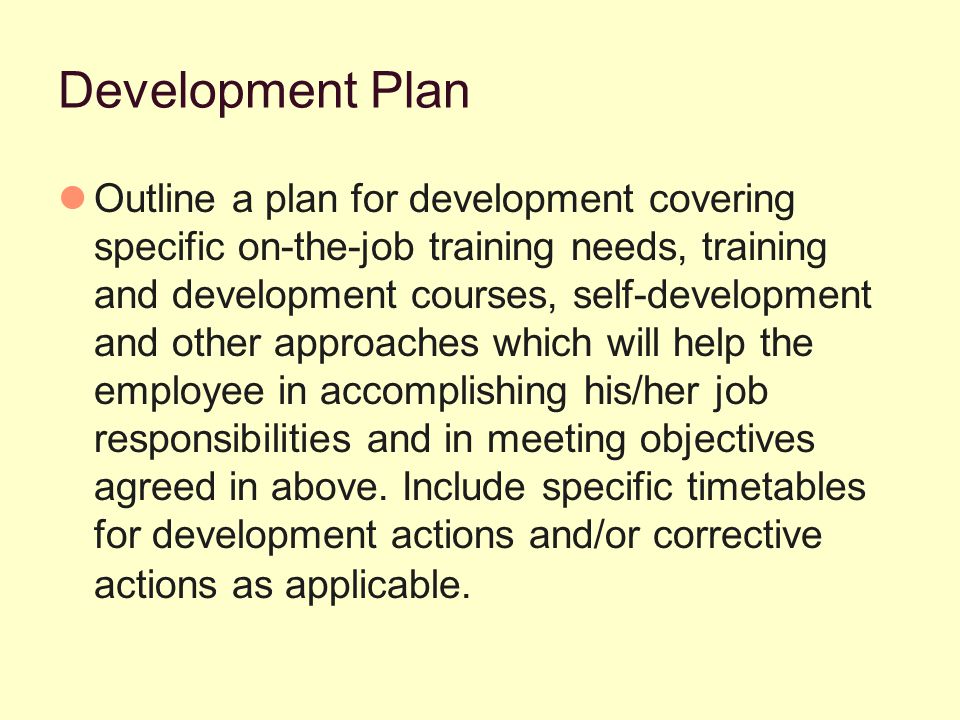 Development Plan Outline a plan for development covering specific on-the-job training needs, training and development courses, self-development and other approaches which will help the employee in accomplishing his/her job responsibilities and in meeting objectives agreed in above.