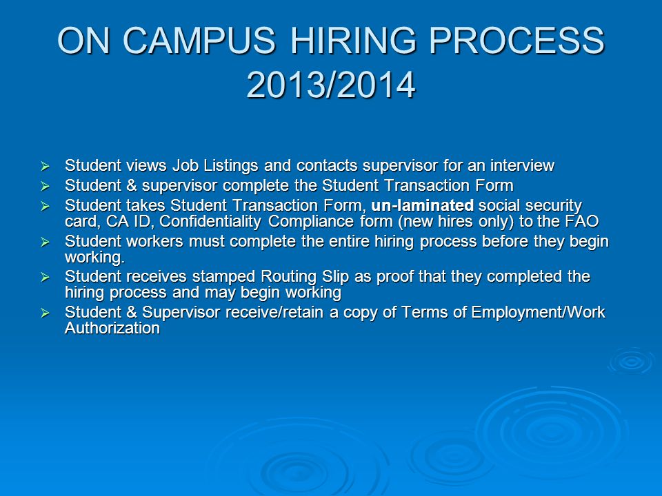 ON CAMPUS HIRING PROCESS 2013/2014  Student views Job Listings and contacts supervisor for an interview  Student & supervisor complete the Student Transaction Form  Student takes Student Transaction Form, un-laminated social security card, CA ID, Confidentiality Compliance form (new hires only) to the FAO  Student workers must complete the entire hiring process before they begin working.