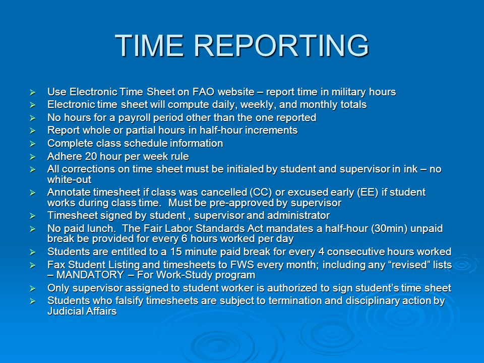 TIME REPORTING  Use Electronic Time Sheet on FAO website – report time in military hours  Electronic time sheet will compute daily, weekly, and monthly totals  No hours for a payroll period other than the one reported  Report whole or partial hours in half-hour increments  Complete class schedule information  Adhere 20 hour per week rule  All corrections on time sheet must be initialed by student and supervisor in ink – no white-out  Annotate timesheet if class was cancelled (CC) or excused early (EE) if student works during class time.