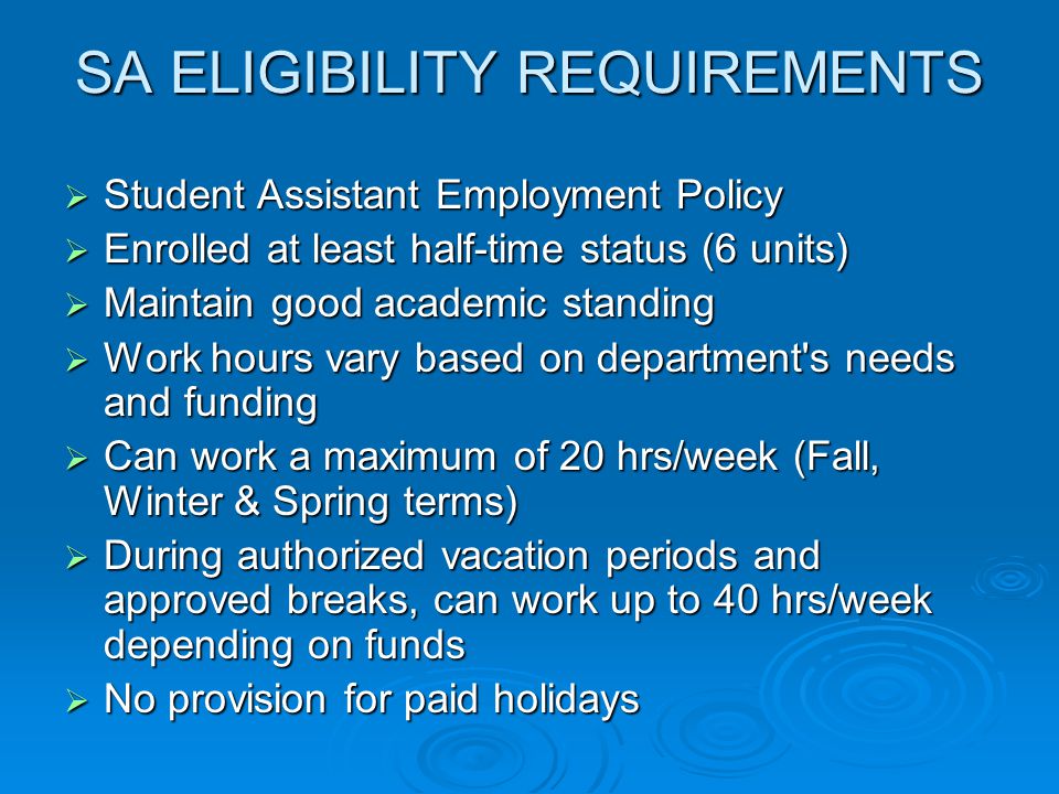 SA ELIGIBILITY REQUIREMENTS  Student Assistant Employment Policy  Enrolled at least half-time status (6 units)  Maintain good academic standing  Work hours vary based on department s needs and funding  Can work a maximum of 20 hrs/week (Fall, Winter & Spring terms)  During authorized vacation periods and approved breaks, can work up to 40 hrs/week depending on funds  No provision for paid holidays