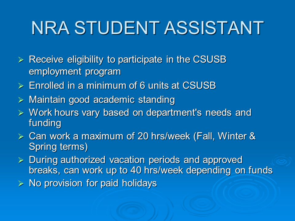 NRA STUDENT ASSISTANT  Receive eligibility to participate in the CSUSB employment program  Enrolled in a minimum of 6 units at CSUSB  Maintain good academic standing  Work hours vary based on department s needs and funding  Can work a maximum of 20 hrs/week (Fall, Winter & Spring terms)  During authorized vacation periods and approved breaks, can work up to 40 hrs/week depending on funds  No provision for paid holidays