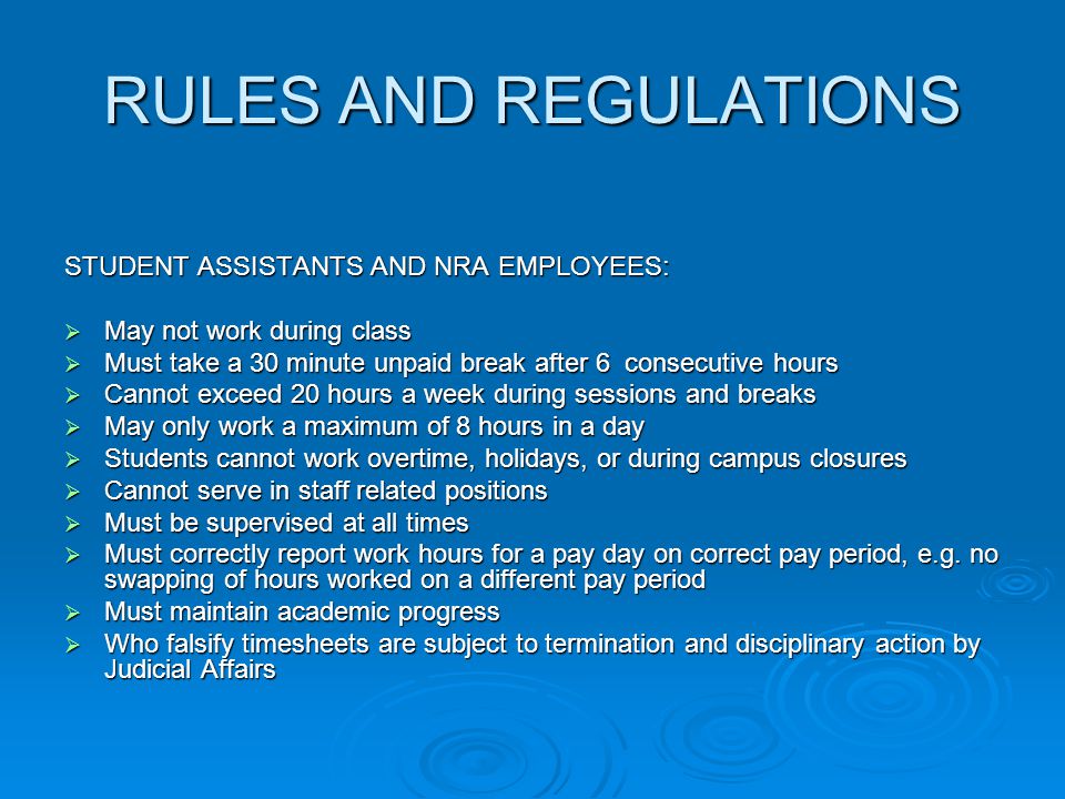 RULES AND REGULATIONS STUDENT ASSISTANTS AND NRA EMPLOYEES:  May not work during class  Must take a 30 minute unpaid break after 6 consecutive hours  Cannot exceed 20 hours a week during sessions and breaks  May only work a maximum of 8 hours in a day  Students cannot work overtime, holidays, or during campus closures  Cannot serve in staff related positions  Must be supervised at all times  Must correctly report work hours for a pay day on correct pay period, e.g.