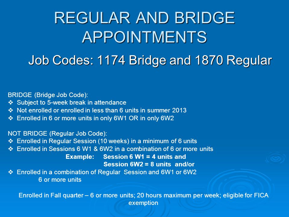 REGULAR AND BRIDGE APPOINTMENTS Job Codes: 1174 Bridge and 1870 Regular BRIDGE (Bridge Job Code):  Subject to 5-week break in attendance  Not enrolled or enrolled in less than 6 units in summer 2013  Enrolled in 6 or more units in only 6W1 OR in only 6W2 NOT BRIDGE (Regular Job Code):  Enrolled in Regular Session (10 weeks) in a minimum of 6 units  Enrolled in Sessions 6 W1 & 6W2 in a combination of 6 or more units Example: Session 6 W1 = 4 units and Session 6W2 = 8 units and/or  Enrolled in a combination of Regular Session and 6W1 or 6W2 6 or more units Enrolled in Fall quarter – 6 or more units; 20 hours maximum per week; eligible for FICA exemption