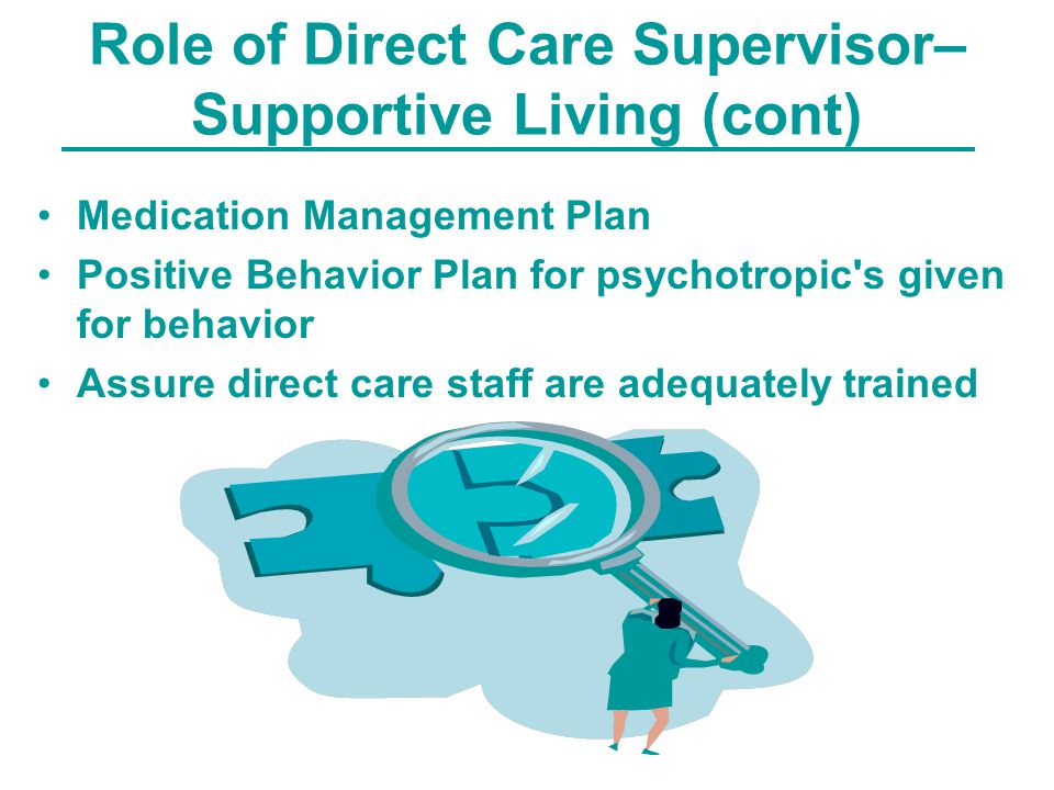 Role of Direct Care Supervisor– Supportive Living (cont) Medication Management Plan Positive Behavior Plan for psychotropic s given for behavior Assure direct care staff are adequately trained