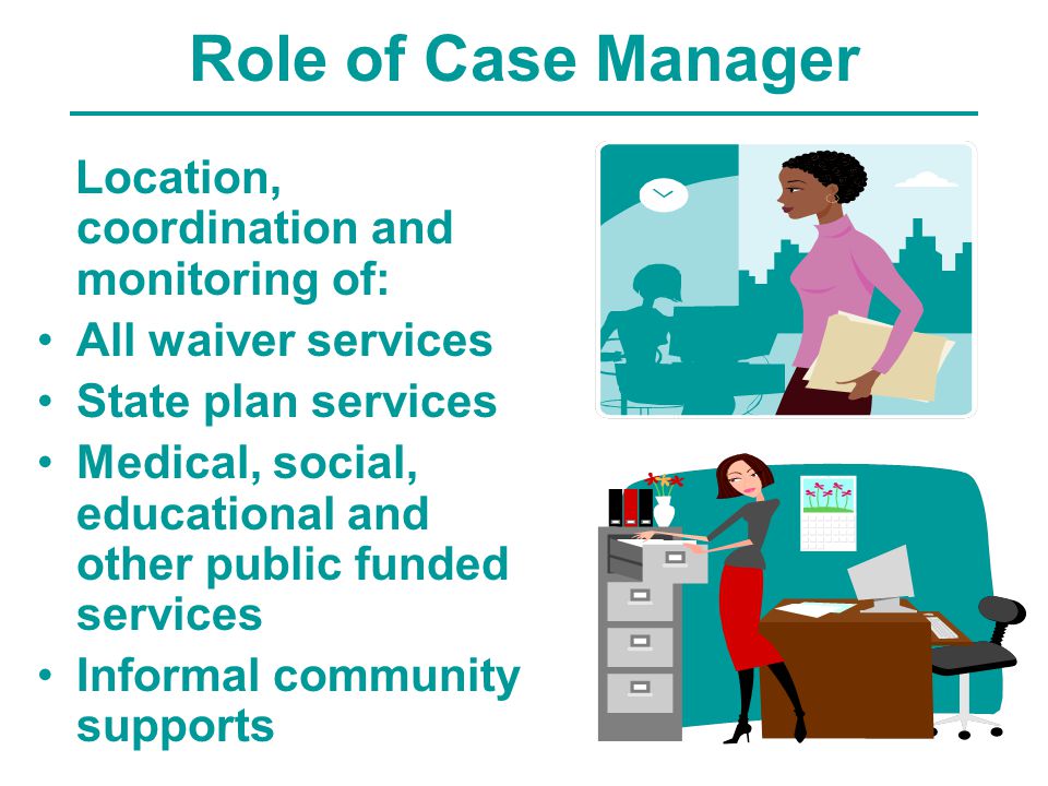 Role of Case Manager Location, coordination and monitoring of: All waiver services State plan services Medical, social, educational and other public funded services Informal community supports