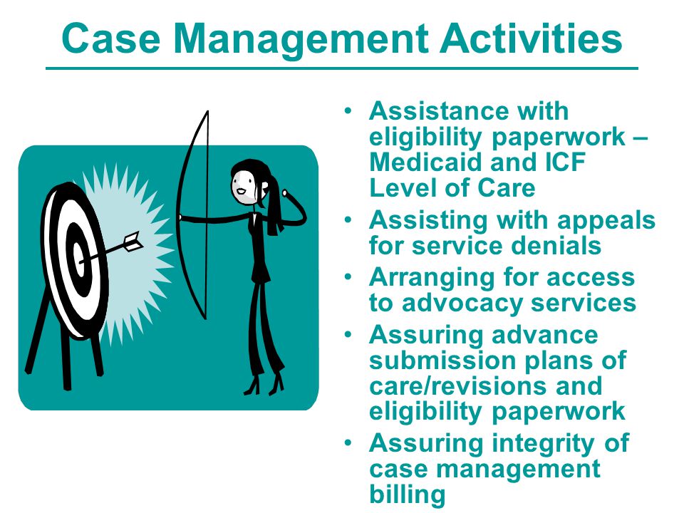 Case Management Activities Assistance with eligibility paperwork – Medicaid and ICF Level of Care Assisting with appeals for service denials Arranging for access to advocacy services Assuring advance submission plans of care/revisions and eligibility paperwork Assuring integrity of case management billing