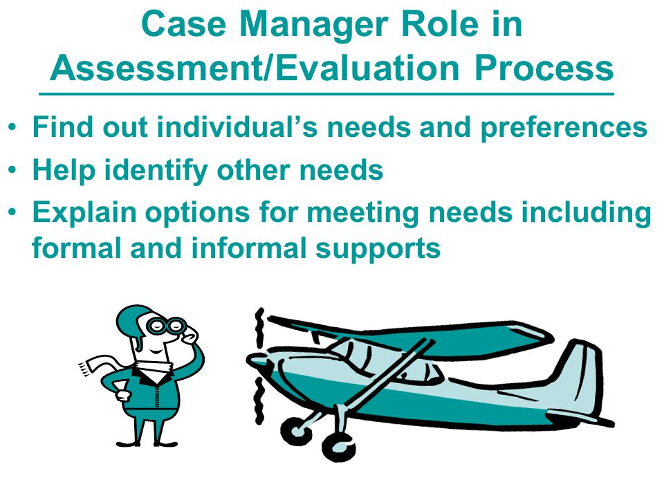 Case Manager Role in Assessment/Evaluation Process Find out individual’s needs and preferences Help identify other needs Explain options for meeting needs including formal and informal supports
