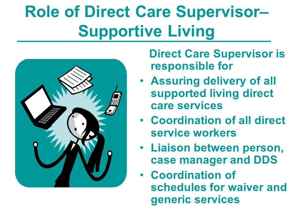 Role of Direct Care Supervisor– Supportive Living Direct Care Supervisor is responsible for Assuring delivery of all supported living direct care services Coordination of all direct service workers Liaison between person, case manager and DDS Coordination of schedules for waiver and generic services