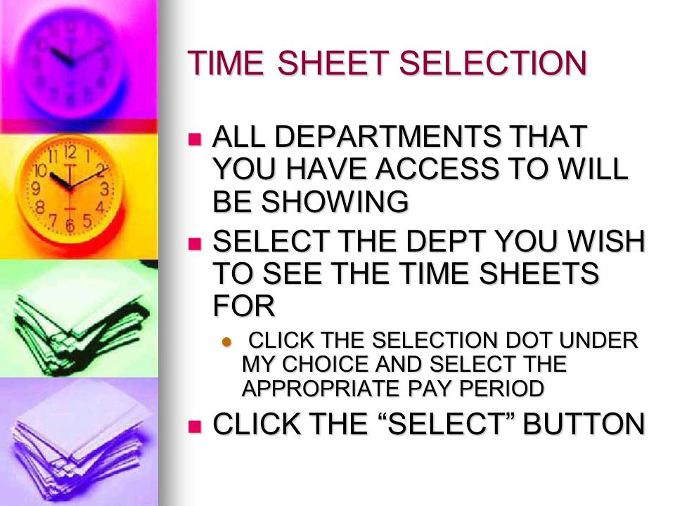 TIME SHEET SELECTION ALL DEPARTMENTS THAT YOU HAVE ACCESS TO WILL BE SHOWING ALL DEPARTMENTS THAT YOU HAVE ACCESS TO WILL BE SHOWING SELECT THE DEPT YOU WISH TO SEE THE TIME SHEETS FOR SELECT THE DEPT YOU WISH TO SEE THE TIME SHEETS FOR CLICK THE SELECTION DOT UNDER MY CHOICE AND SELECT THE APPROPRIATE PAY PERIOD CLICK THE SELECTION DOT UNDER MY CHOICE AND SELECT THE APPROPRIATE PAY PERIOD CLICK THE SELECT BUTTON CLICK THE SELECT BUTTON