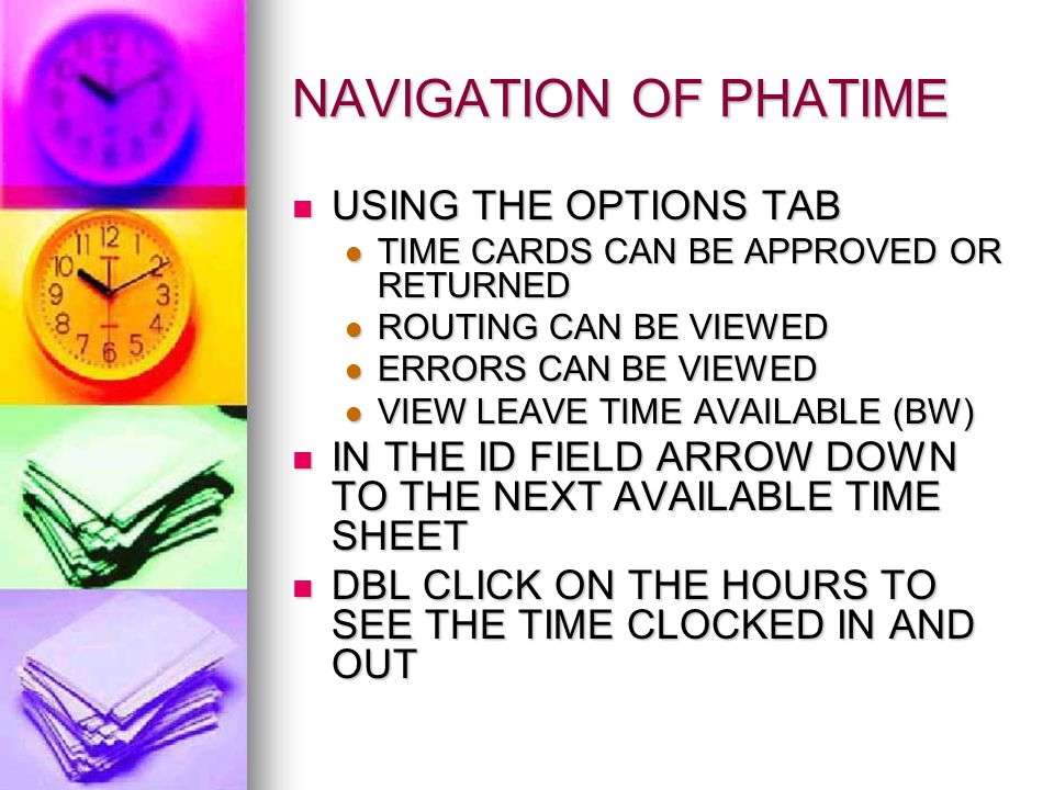 NAVIGATION OF PHATIME USING THE OPTIONS TAB USING THE OPTIONS TAB TIME CARDS CAN BE APPROVED OR RETURNED TIME CARDS CAN BE APPROVED OR RETURNED ROUTING CAN BE VIEWED ROUTING CAN BE VIEWED ERRORS CAN BE VIEWED ERRORS CAN BE VIEWED VIEW LEAVE TIME AVAILABLE (BW) VIEW LEAVE TIME AVAILABLE (BW) IN THE ID FIELD ARROW DOWN TO THE NEXT AVAILABLE TIME SHEET IN THE ID FIELD ARROW DOWN TO THE NEXT AVAILABLE TIME SHEET DBL CLICK ON THE HOURS TO SEE THE TIME CLOCKED IN AND OUT DBL CLICK ON THE HOURS TO SEE THE TIME CLOCKED IN AND OUT