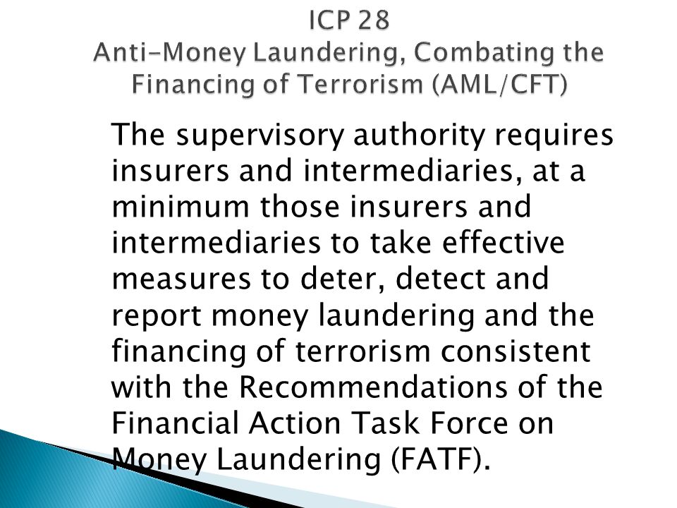 ICP 28 Anti-Money Laundering, Combating the Financing of Terrorism (AML/CFT) The supervisory authority requires insurers and intermediaries, at a minimum those insurers and intermediaries to take effective measures to deter, detect and report money laundering and the financing of terrorism consistent with the Recommendations of the Financial Action Task Force on Money Laundering (FATF).