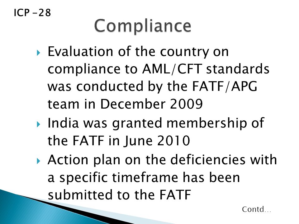  Evaluation of the country on compliance to AML/CFT standards was conducted by the FATF/APG team in December 2009  India was granted membership of the FATF in June 2010  Action plan on the deficiencies with a specific timeframe has been submitted to the FATF ICP -28 Contd…