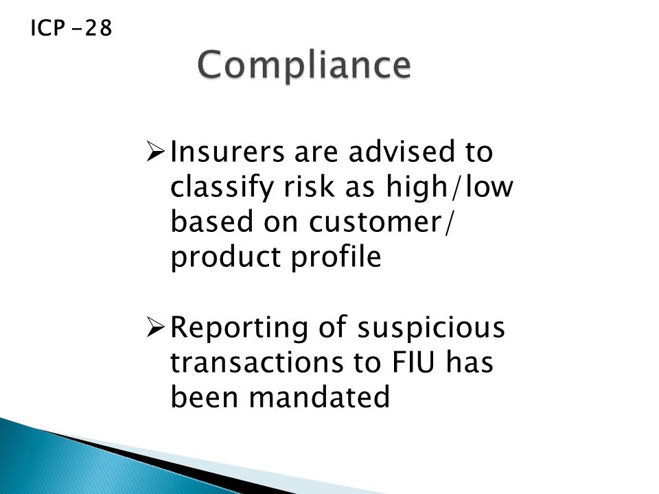 ICP -28  Insurers are advised to classify risk as high/low based on customer/ product profile  Reporting of suspicious transactions to FIU has been mandated