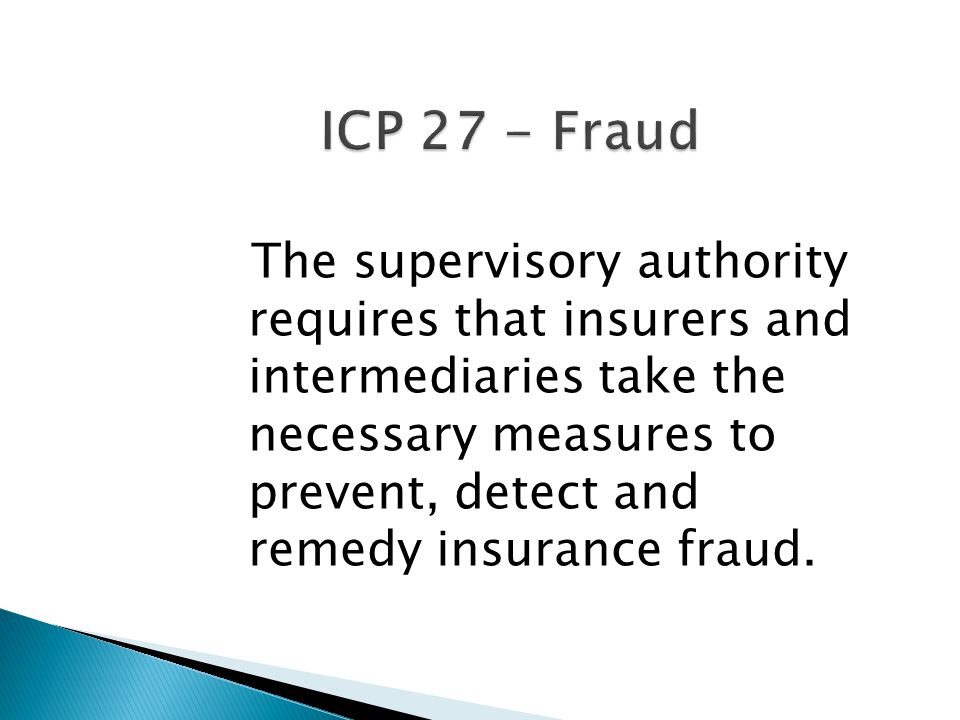 ICP 27 - Fraud The supervisory authority requires that insurers and intermediaries take the necessary measures to prevent, detect and remedy insurance fraud.