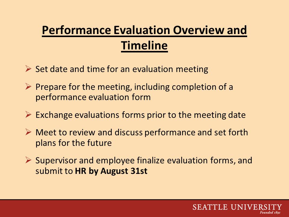 Performance Evaluation Overview and Timeline  Set date and time for an evaluation meeting  Prepare for the meeting, including completion of a performance evaluation form  Exchange evaluations forms prior to the meeting date  Meet to review and discuss performance and set forth plans for the future  Supervisor and employee finalize evaluation forms, and submit to HR by August 31st