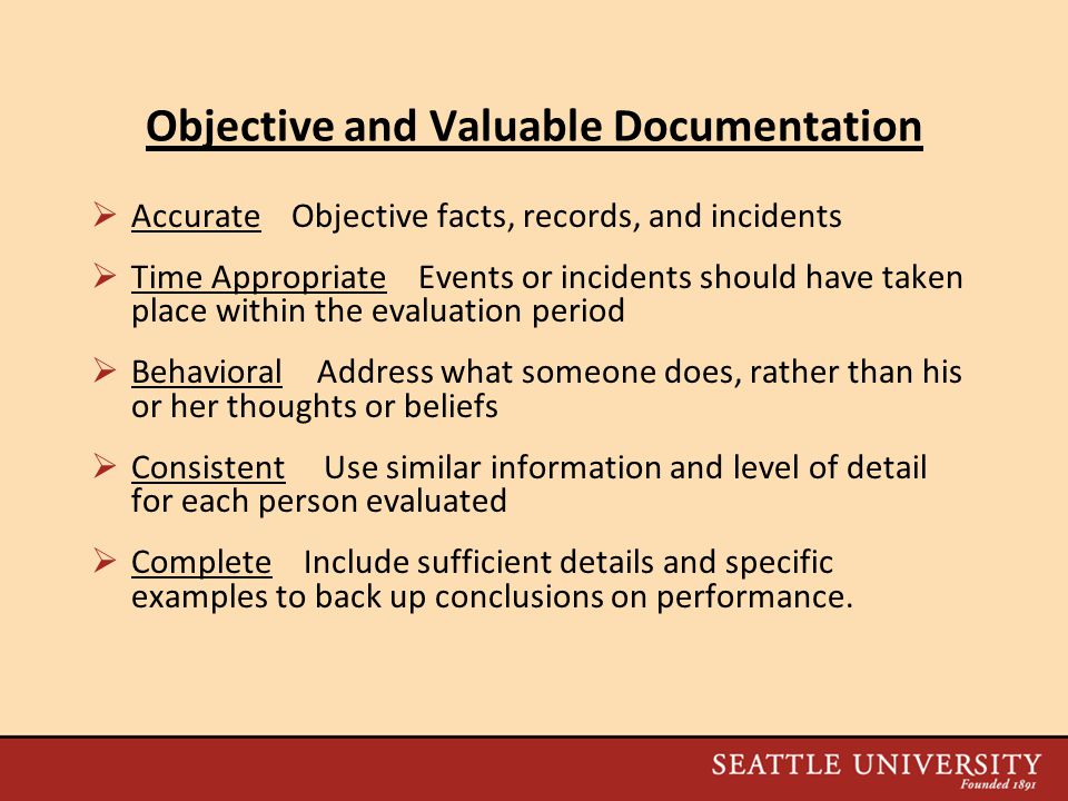 Objective and Valuable Documentation  Accurate Objective facts, records, and incidents  Time Appropriate Events or incidents should have taken place within the evaluation period  Behavioral Address what someone does, rather than his or her thoughts or beliefs  Consistent Use similar information and level of detail for each person evaluated  Complete Include sufficient details and specific examples to back up conclusions on performance.
