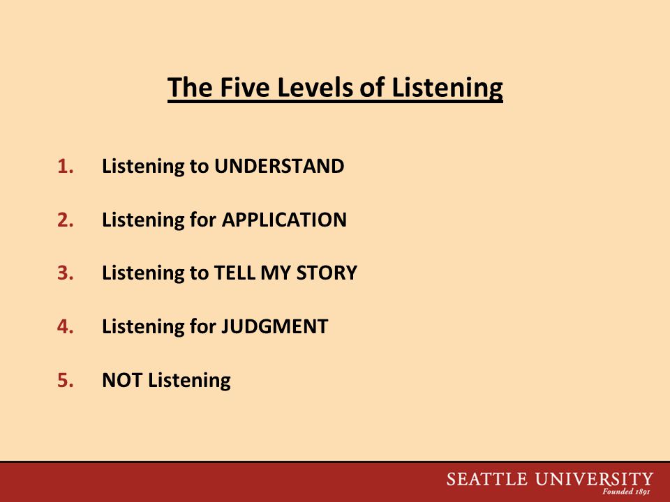 The Five Levels of Listening 1.Listening to UNDERSTAND 2.Listening for APPLICATION 3.Listening to TELL MY STORY 4.Listening for JUDGMENT 5.NOT Listening