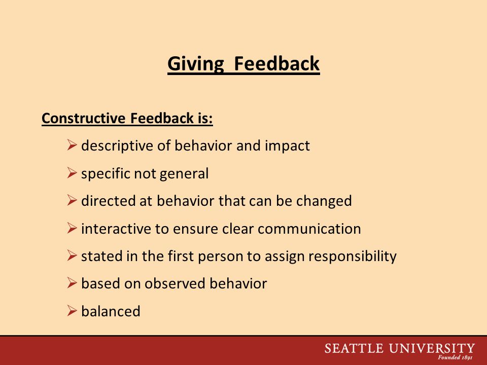 Giving Feedback Constructive Feedback is:  descriptive of behavior and impact  specific not general  directed at behavior that can be changed  interactive to ensure clear communication  stated in the first person to assign responsibility  based on observed behavior  balanced