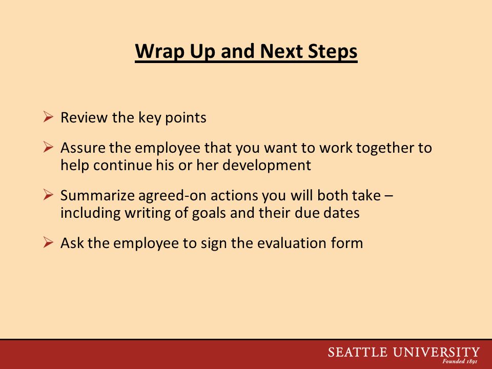 Wrap Up and Next Steps  Review the key points  Assure the employee that you want to work together to help continue his or her development  Summarize agreed-on actions you will both take – including writing of goals and their due dates  Ask the employee to sign the evaluation form