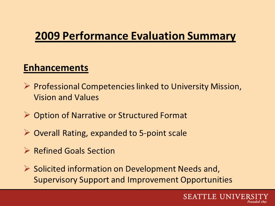 2009 Performance Evaluation Summary Enhancements  Professional Competencies linked to University Mission, Vision and Values  Option of Narrative or Structured Format  Overall Rating, expanded to 5-point scale  Refined Goals Section  Solicited information on Development Needs and, Supervisory Support and Improvement Opportunities