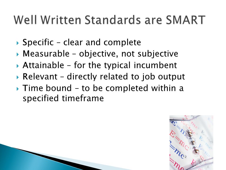  Specific – clear and complete  Measurable – objective, not subjective  Attainable – for the typical incumbent  Relevant – directly related to job output  Time bound – to be completed within a specified timeframe