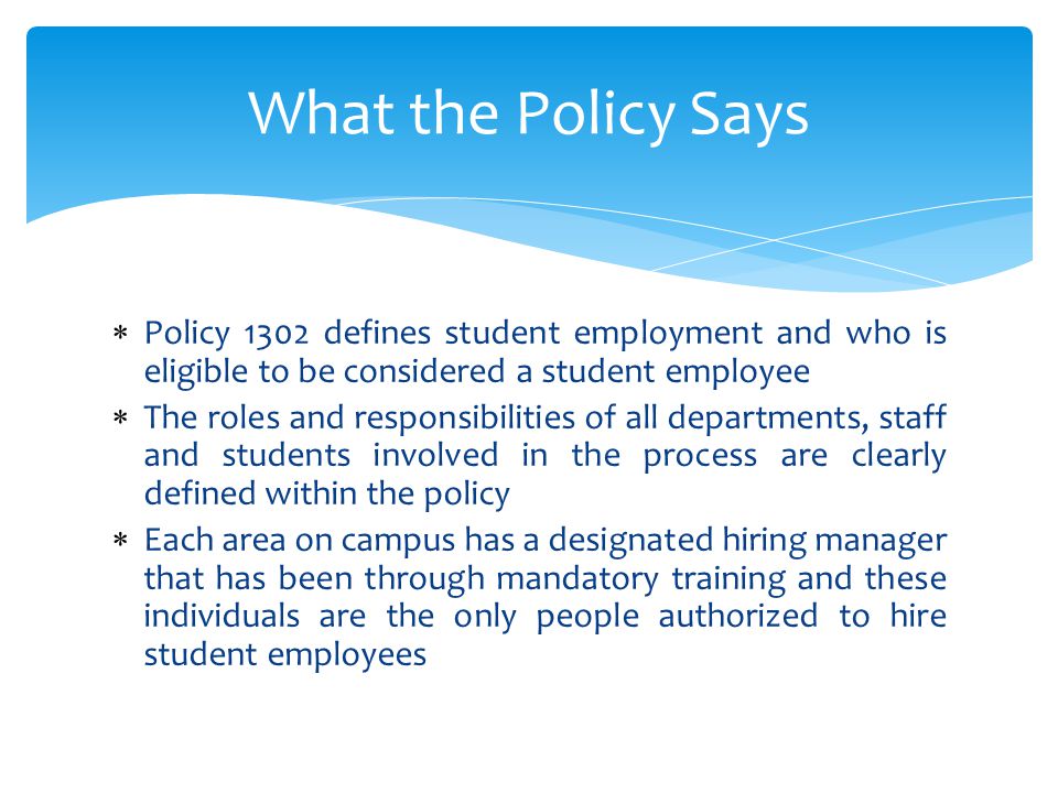  Policy 1302 defines student employment and who is eligible to be considered a student employee  The roles and responsibilities of all departments, staff and students involved in the process are clearly defined within the policy  Each area on campus has a designated hiring manager that has been through mandatory training and these individuals are the only people authorized to hire student employees What the Policy Says