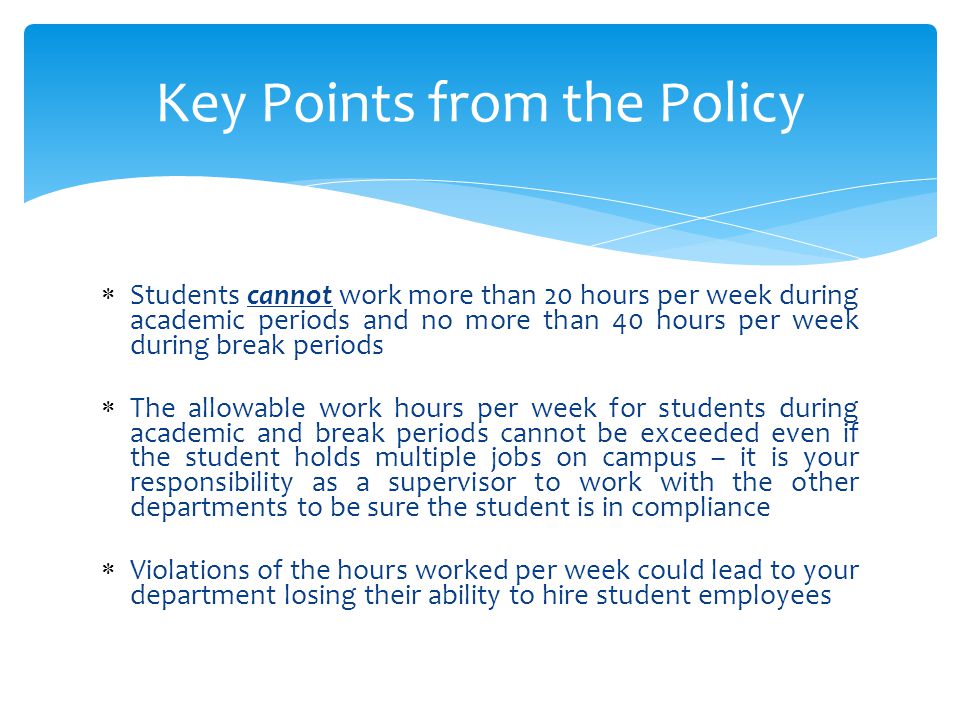  Students cannot work more than 20 hours per week during academic periods and no more than 40 hours per week during break periods  The allowable work hours per week for students during academic and break periods cannot be exceeded even if the student holds multiple jobs on campus – it is your responsibility as a supervisor to work with the other departments to be sure the student is in compliance  Violations of the hours worked per week could lead to your department losing their ability to hire student employees Key Points from the Policy